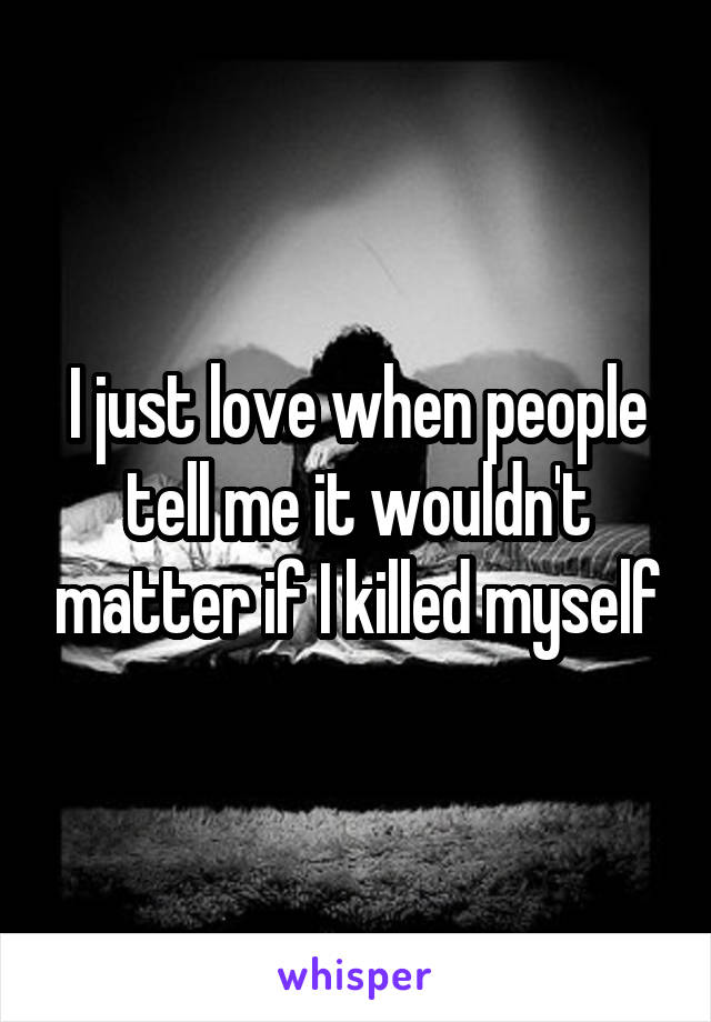 I just love when people tell me it wouldn't matter if I killed myself