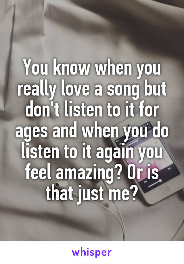 You know when you really love a song but don't listen to it for ages and when you do listen to it again you feel amazing? Or is that just me?