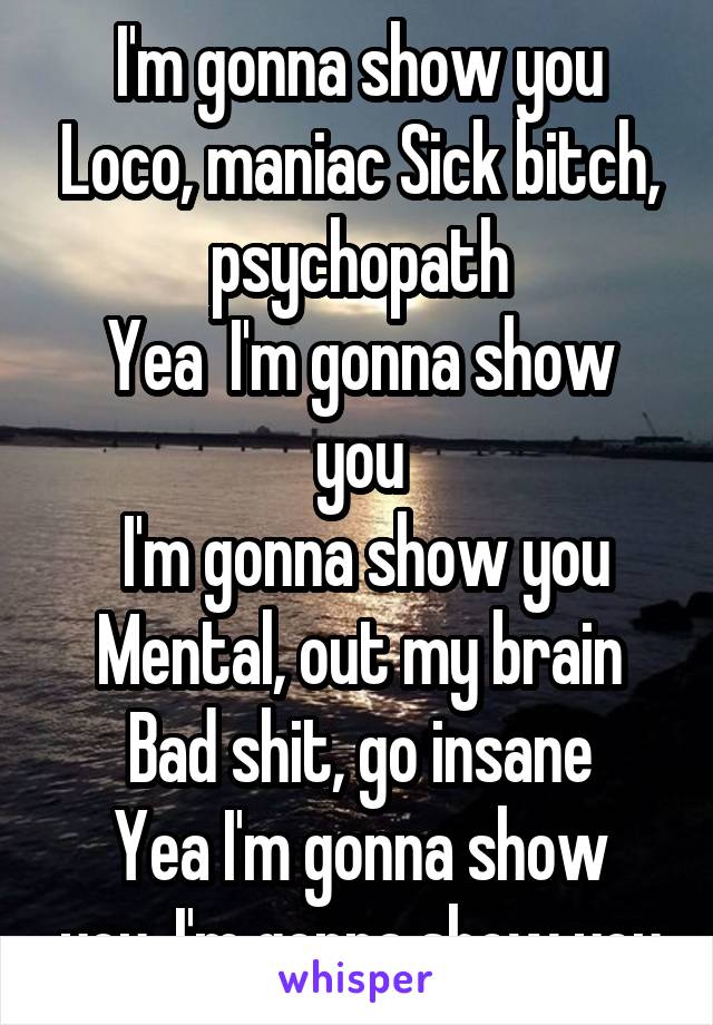 I'm gonna show you Loco, maniac Sick bitch, psychopath
Yea  I'm gonna show you
 I'm gonna show you
Mental, out my brain
Bad shit, go insane
Yea I'm gonna show you, I'm gonna show you