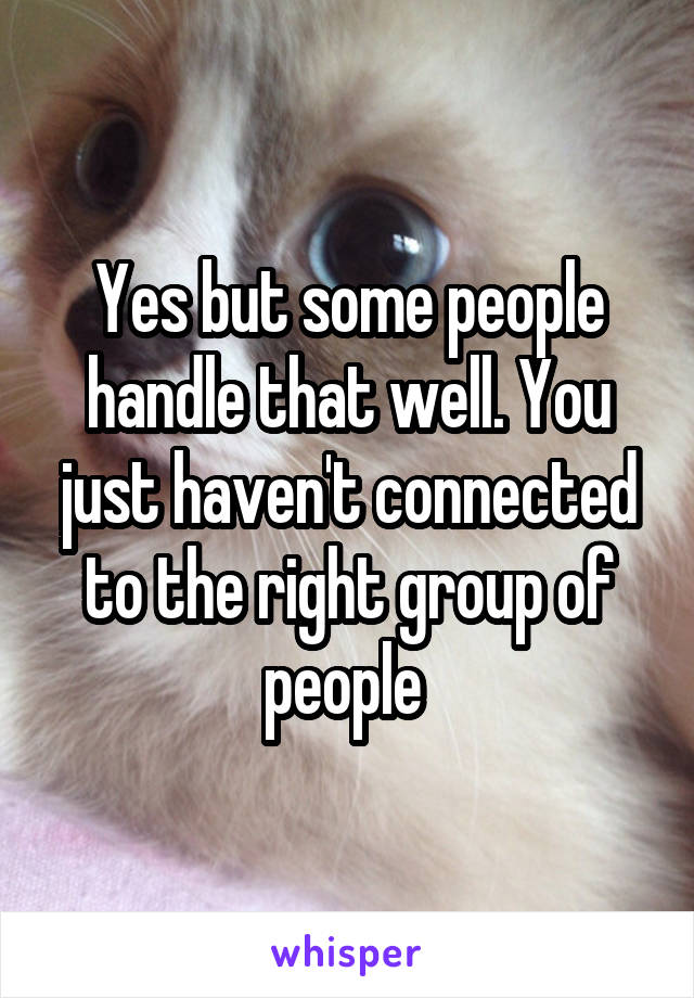 Yes but some people handle that well. You just haven't connected to the right group of people 