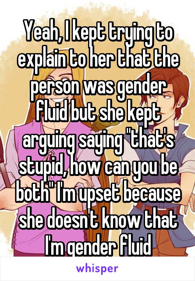 Yeah, I kept trying to explain to her that the person was gender fluid but she kept arguing saying "that's stupid, how can you be both" I'm upset because she doesn't know that I'm gender fluid