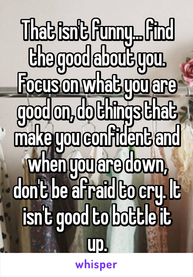 That isn't funny... find the good about you. Focus on what you are good on, do things that make you confident and when you are down, don't be afraid to cry. It isn't good to bottle it up.