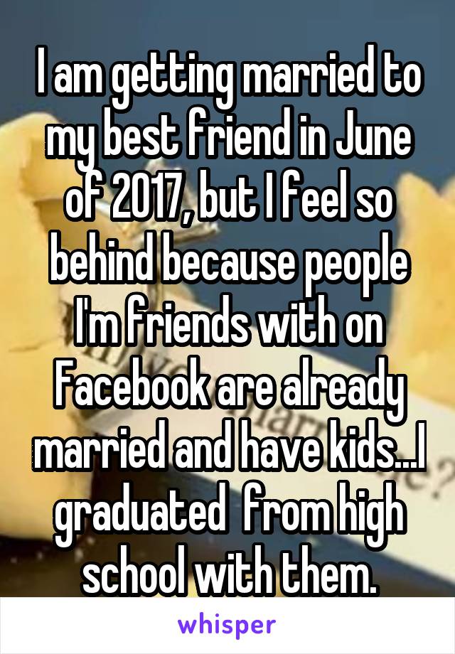 I am getting married to my best friend in June of 2017, but I feel so behind because people I'm friends with on Facebook are already married and have kids...I graduated  from high school with them.