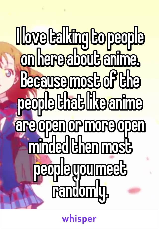 I love talking to people on here about anime. Because most of the people that like anime are open or more open minded then most people you meet randomly.