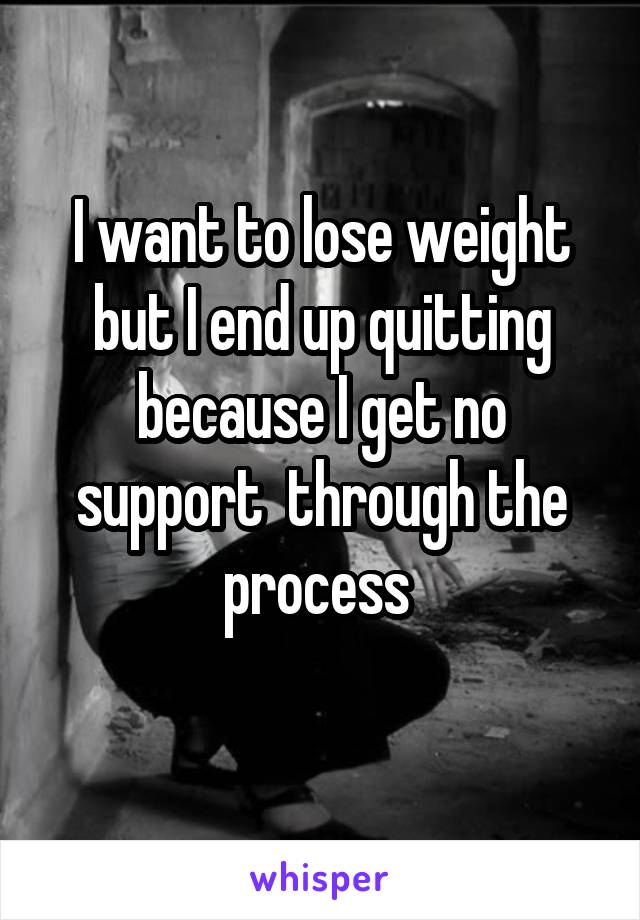 I want to lose weight but I end up quitting because I get no support  through the process 
