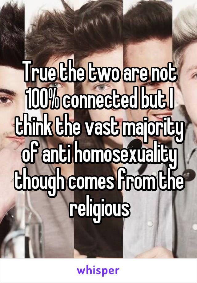 True the two are not 100% connected but I think the vast majority of anti homosexuality though comes from the religious