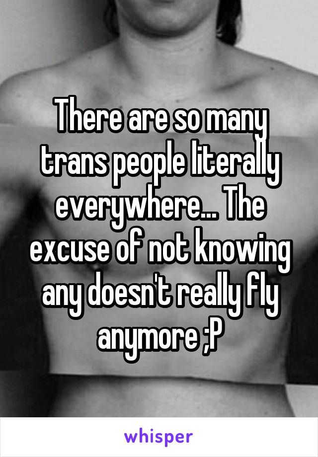 There are so many trans people literally everywhere... The excuse of not knowing any doesn't really fly anymore ;P