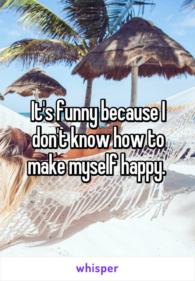 It's funny because I don't know how to make myself happy. 