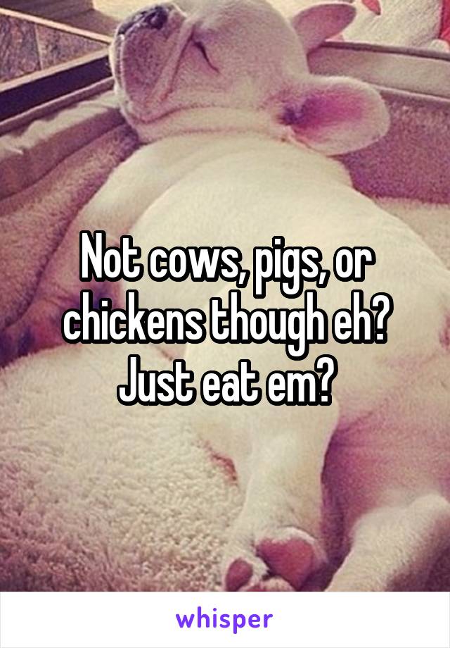 Not cows, pigs, or chickens though eh? Just eat em?