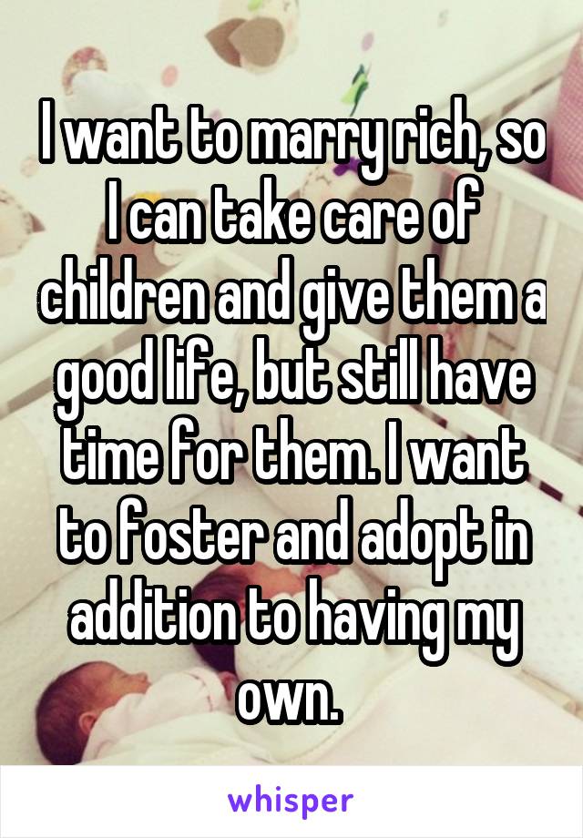 I want to marry rich, so I can take care of children and give them a good life, but still have time for them. I want to foster and adopt in addition to having my own. 