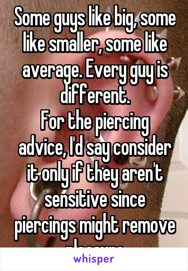 Some guys like big, some like smaller, some like average. Every guy is different.
For the piercing advice, I'd say consider it only if they aren't sensitive since piercings might remove pleasure