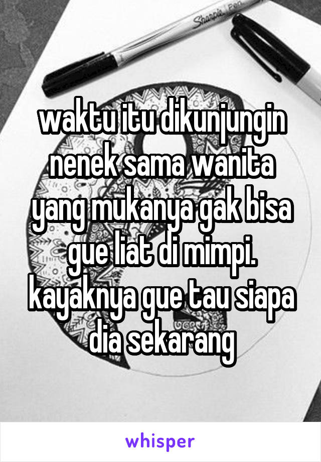 waktu itu dikunjungin nenek sama wanita yang mukanya gak bisa gue liat di mimpi.
kayaknya gue tau siapa dia sekarang