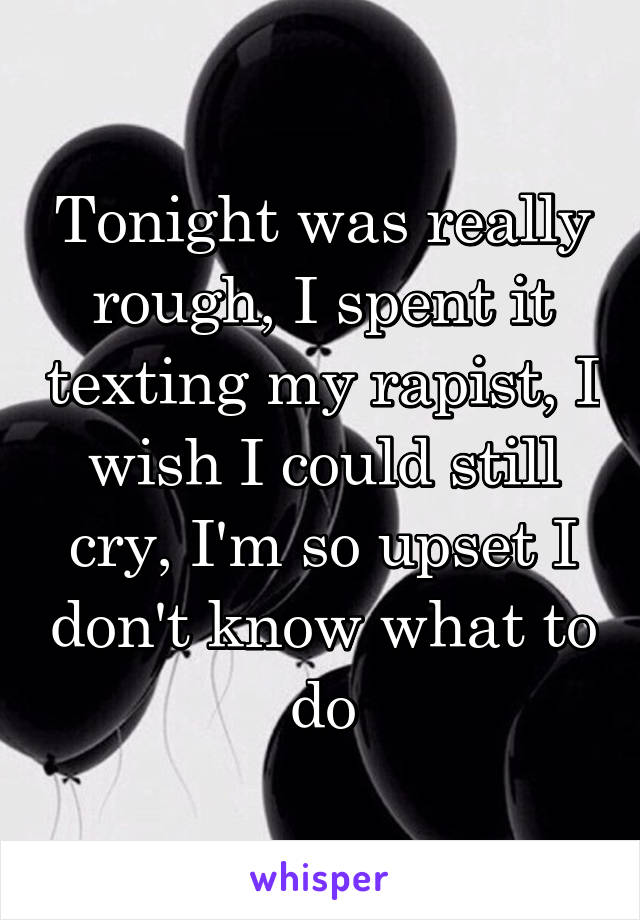 Tonight was really rough, I spent it texting my rapist, I wish I could still cry, I'm so upset I don't know what to do