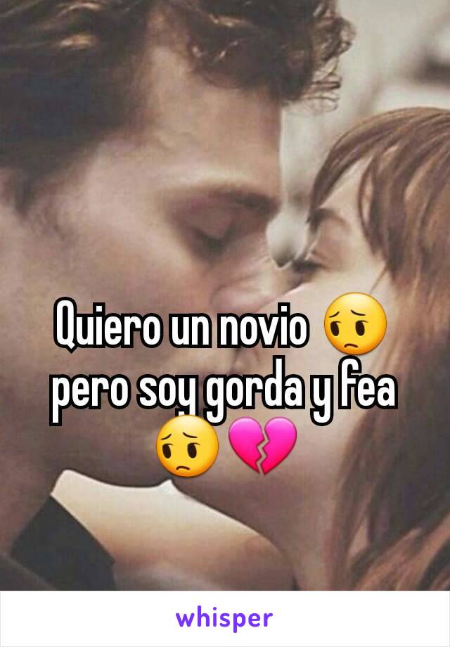 Quiero un novio 😔 pero soy gorda y fea 😔💔