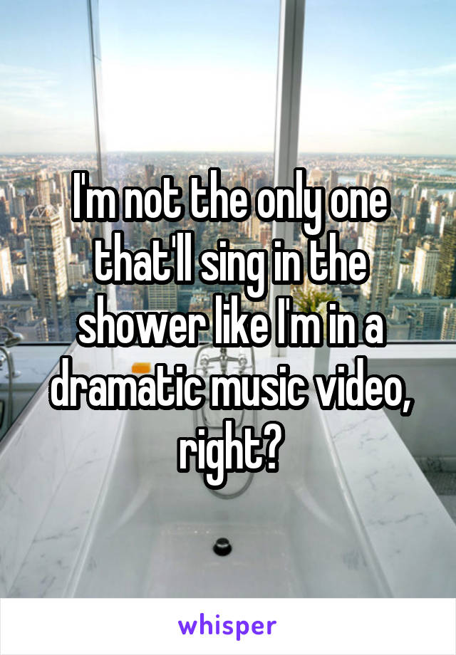 I'm not the only one that'll sing in the shower like I'm in a dramatic music video, right?