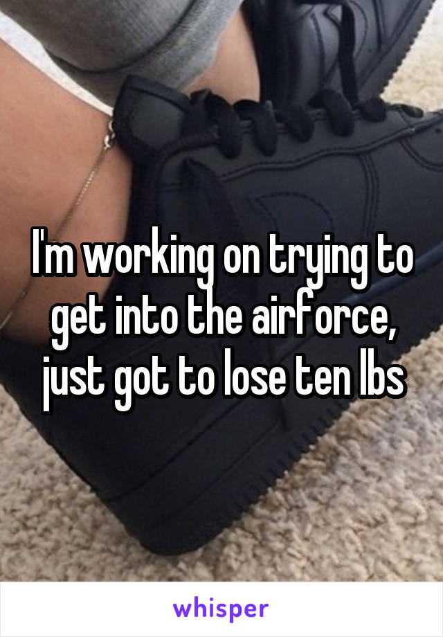 I'm working on trying to get into the airforce, just got to lose ten lbs