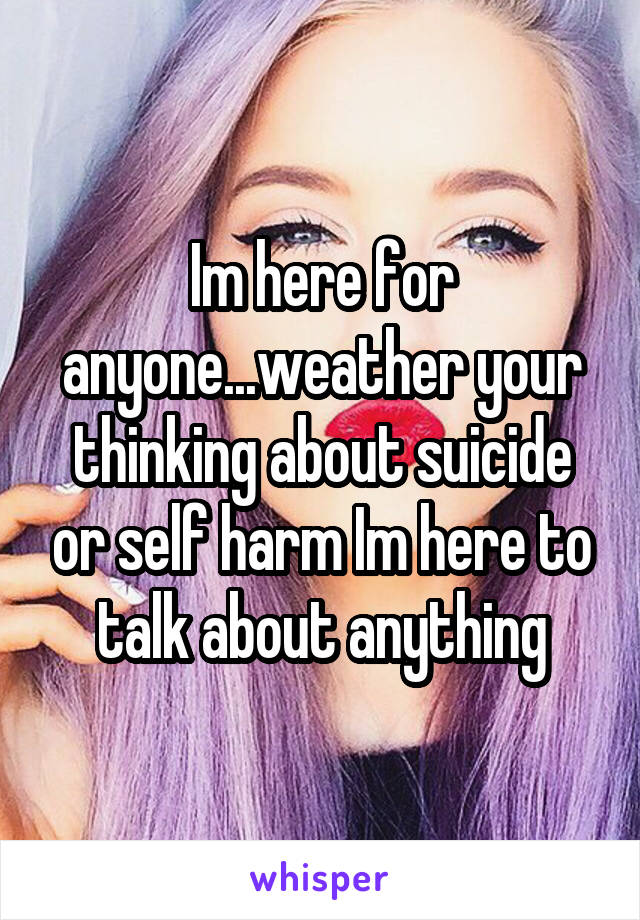 Im here for anyone...weather your thinking about suicide or self harm Im here to talk about anything