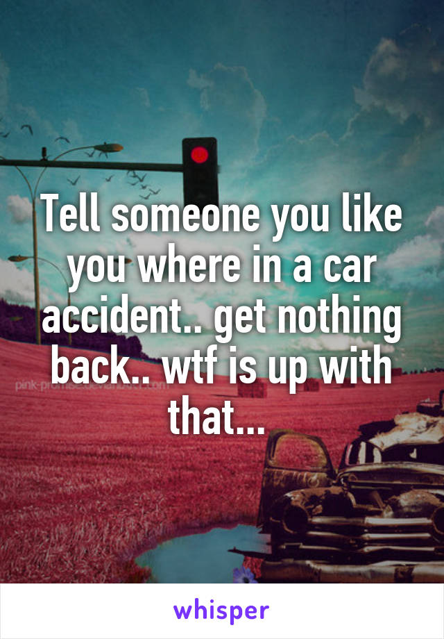 Tell someone you like you where in a car accident.. get nothing back.. wtf is up with that... 