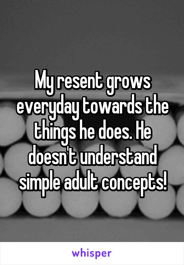 My resent grows everyday towards the things he does. He doesn't understand simple adult concepts!