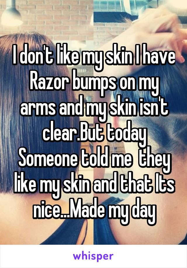 I don't like my skin I have Razor bumps on my arms and my skin isn't clear.But today Someone told me  they like my skin and that Its nice...Made my day