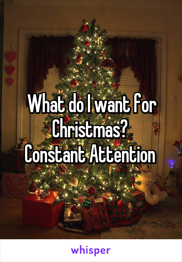 What do I want for Christmas? 
Constant Attention 