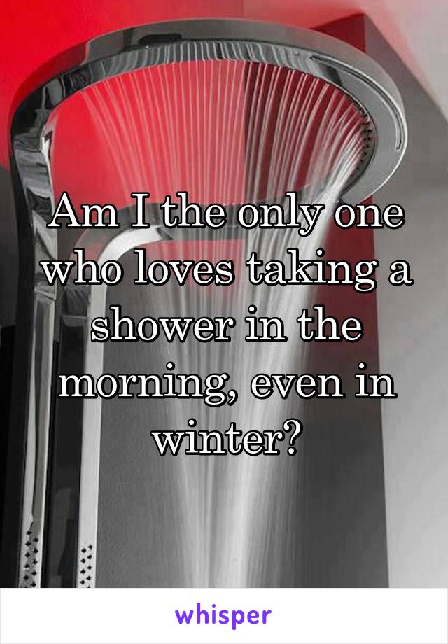 Am I the only one who loves taking a shower in the morning, even in winter?