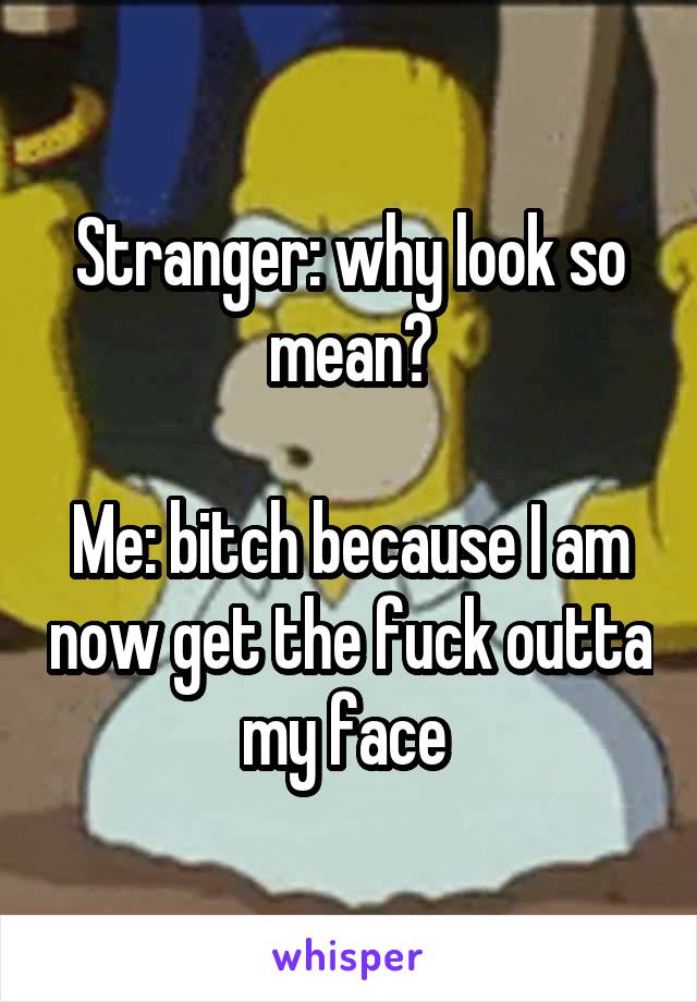 Stranger: why look so mean?

Me: bitch because I am now get the fuck outta my face 