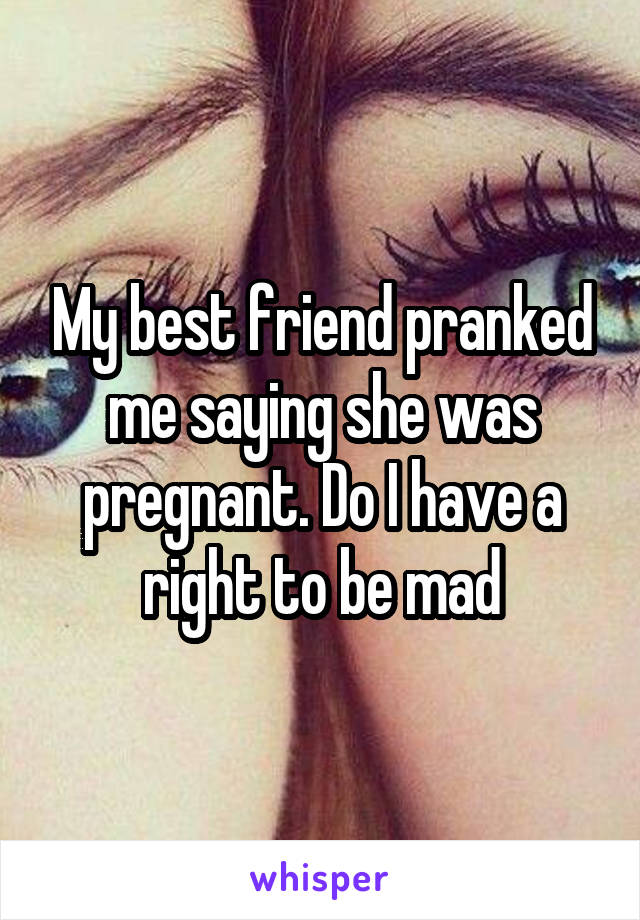 My best friend pranked me saying she was pregnant. Do I have a right to be mad