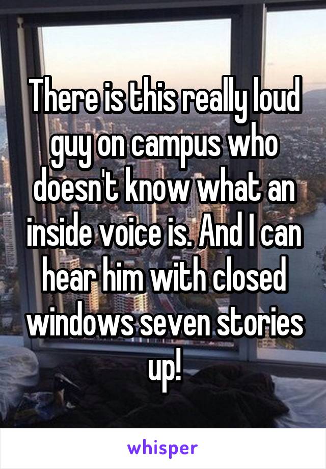 There is this really loud guy on campus who doesn't know what an inside voice is. And I can hear him with closed windows seven stories up!