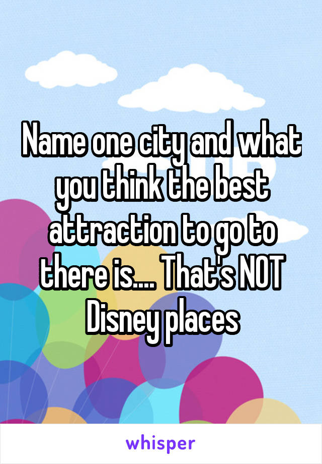 Name one city and what you think the best attraction to go to there is.... That's NOT Disney places