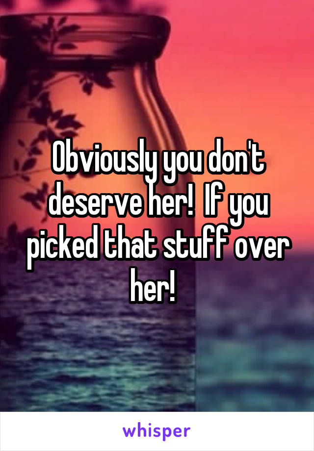 Obviously you don't deserve her!  If you picked that stuff over her!  