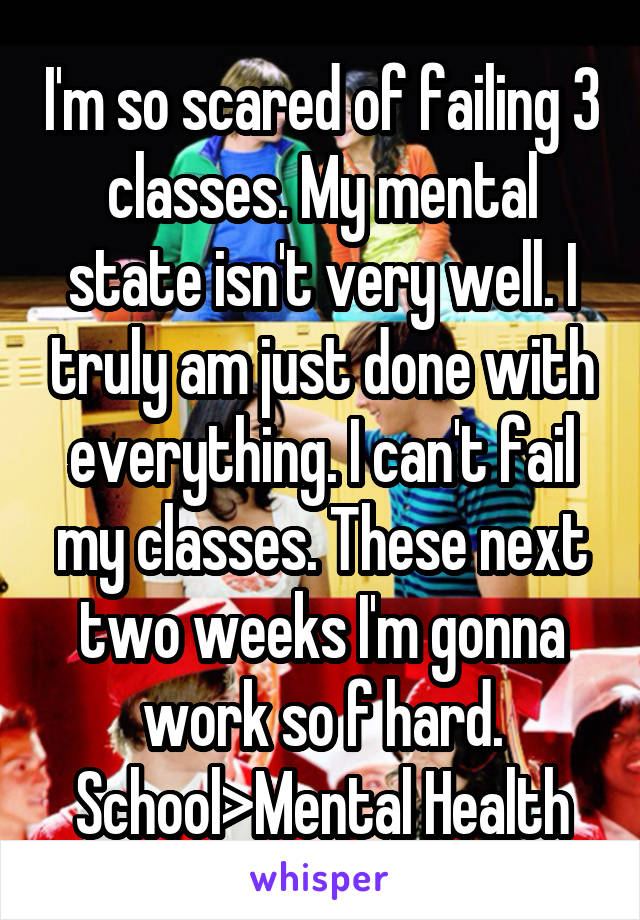 I'm so scared of failing 3 classes. My mental state isn't very well. I truly am just done with everything. I can't fail my classes. These next two weeks I'm gonna work so f hard. School>Mental Health