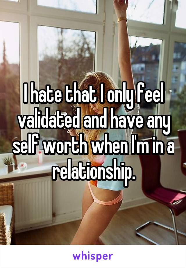 I hate that I only feel validated and have any self worth when I'm in a relationship.