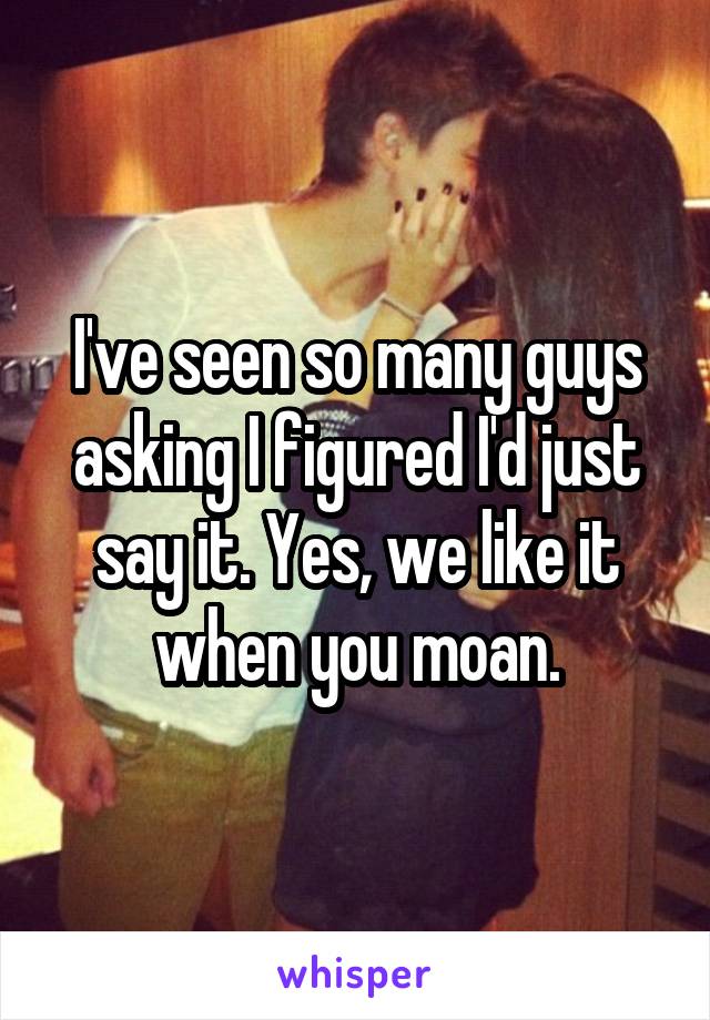 I've seen so many guys asking I figured I'd just say it. Yes, we like it when you moan.