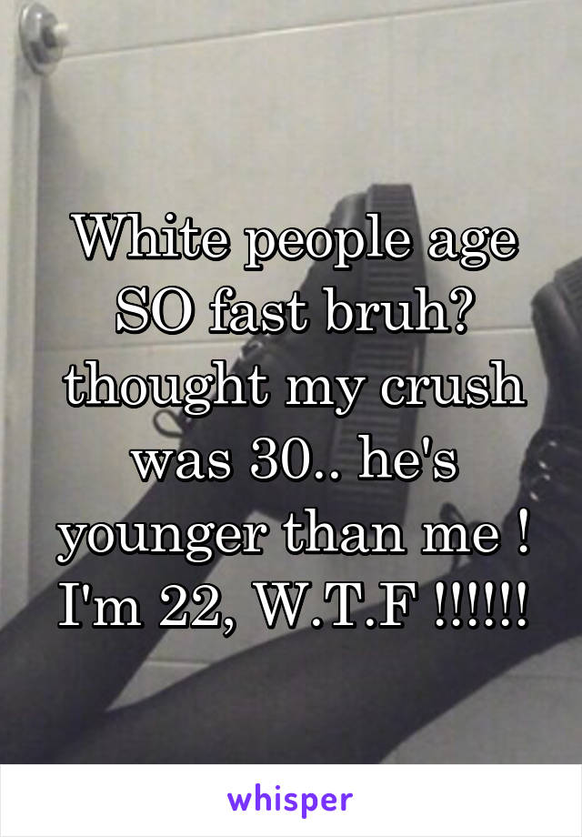 White people age SO fast bruh😂 thought my crush was 30.. he's younger than me ! I'm 22, W.T.F !!!!!!