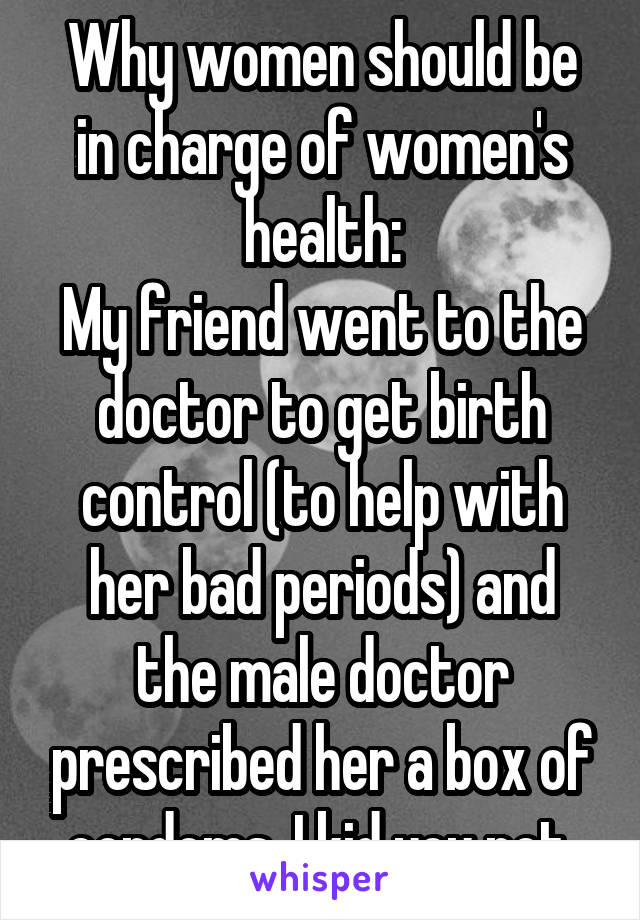 Why women should be in charge of women's health:
My friend went to the doctor to get birth control (to help with her bad periods) and the male doctor prescribed her a box of condoms. I kid you not.