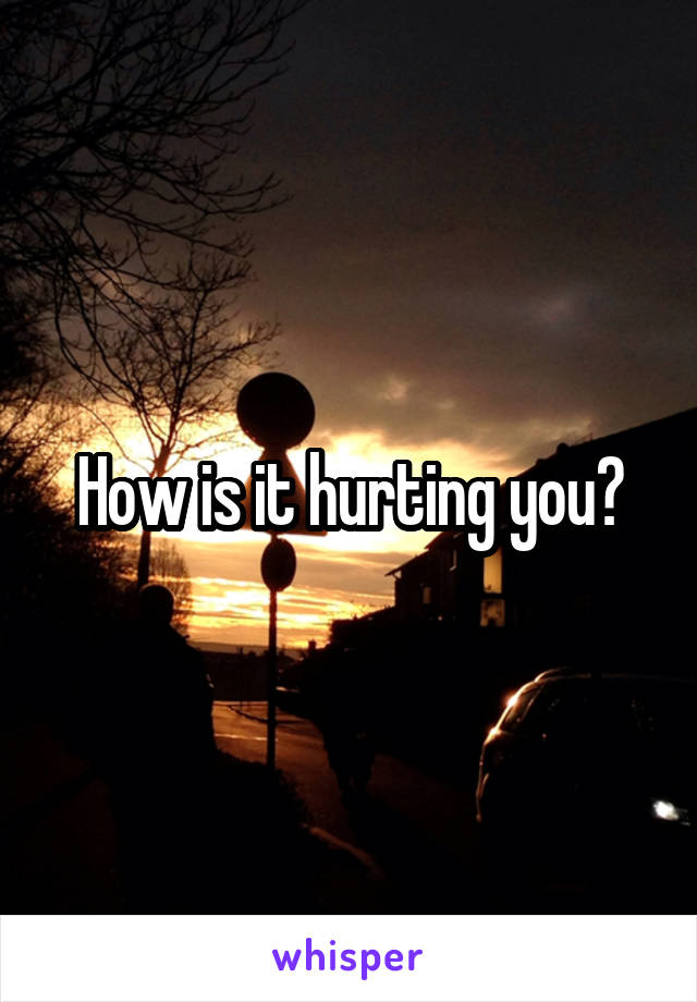 How is it hurting you?