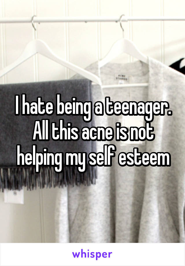 I hate being a teenager. All this acne is not helping my self esteem