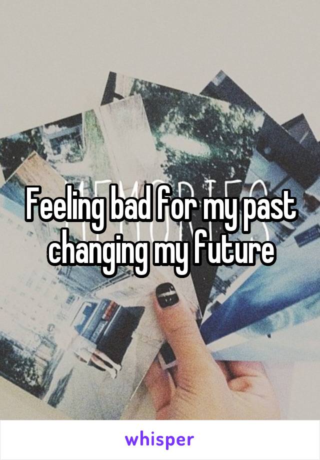 Feeling bad for my past changing my future