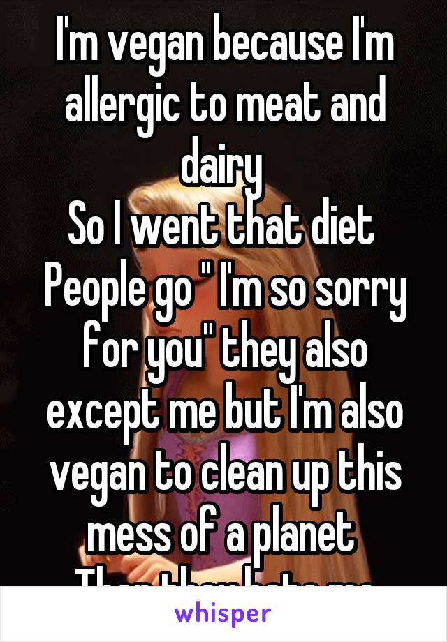 I'm vegan because I'm allergic to meat and dairy 
So I went that diet 
People go " I'm so sorry for you" they also except me but I'm also vegan to clean up this mess of a planet 
Then they hate me