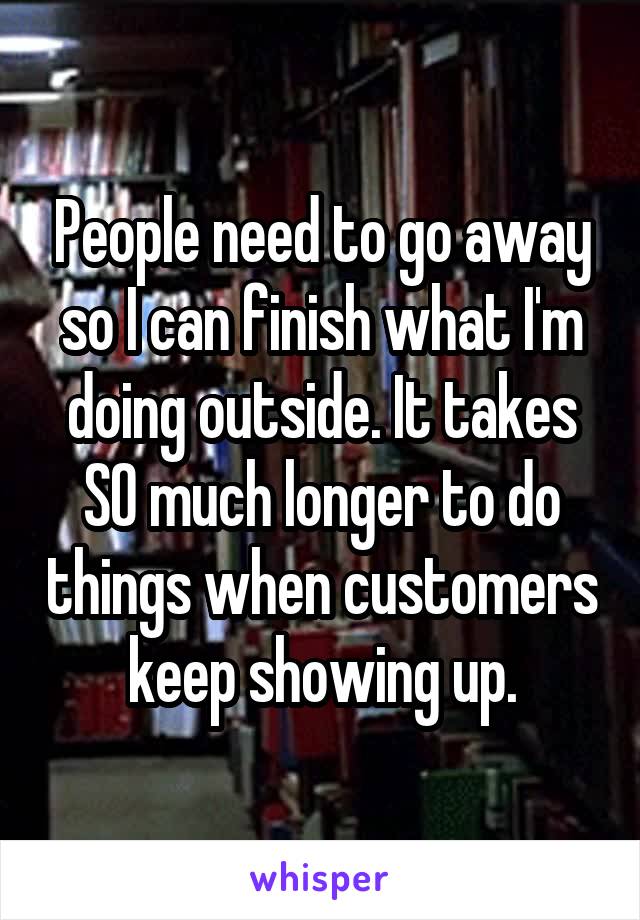 People need to go away so I can finish what I'm doing outside. It takes SO much longer to do things when customers keep showing up.