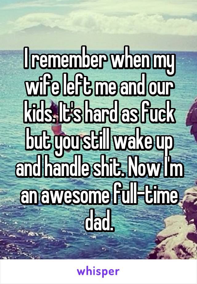 I remember when my wife left me and our kids. It's hard as fuck but you still wake up and handle shit. Now I'm an awesome full-time dad.