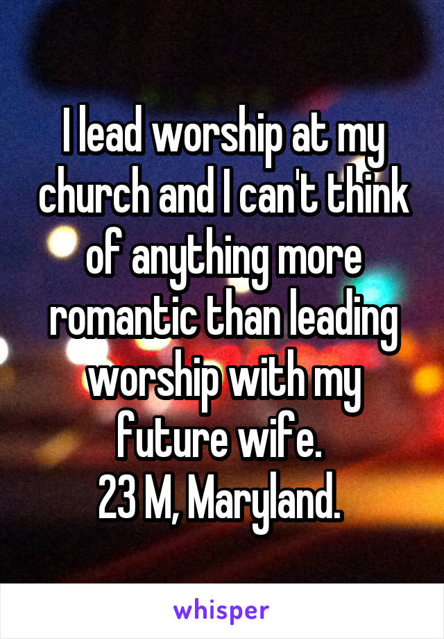 I lead worship at my church and I can't think of anything more romantic than leading worship with my future wife. 
23 M, Maryland. 