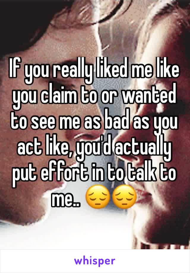 If you really liked me like you claim to or wanted to see me as bad as you act like, you'd actually put effort in to talk to me.. 😔😔