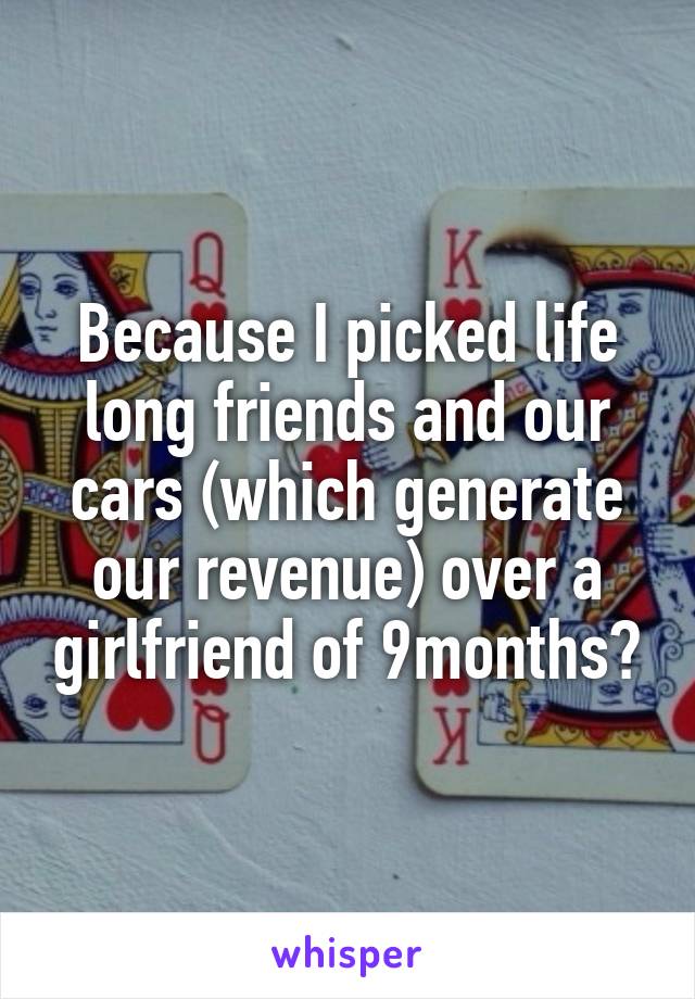 Because I picked life long friends and our cars (which generate our revenue) over a girlfriend of 9months?