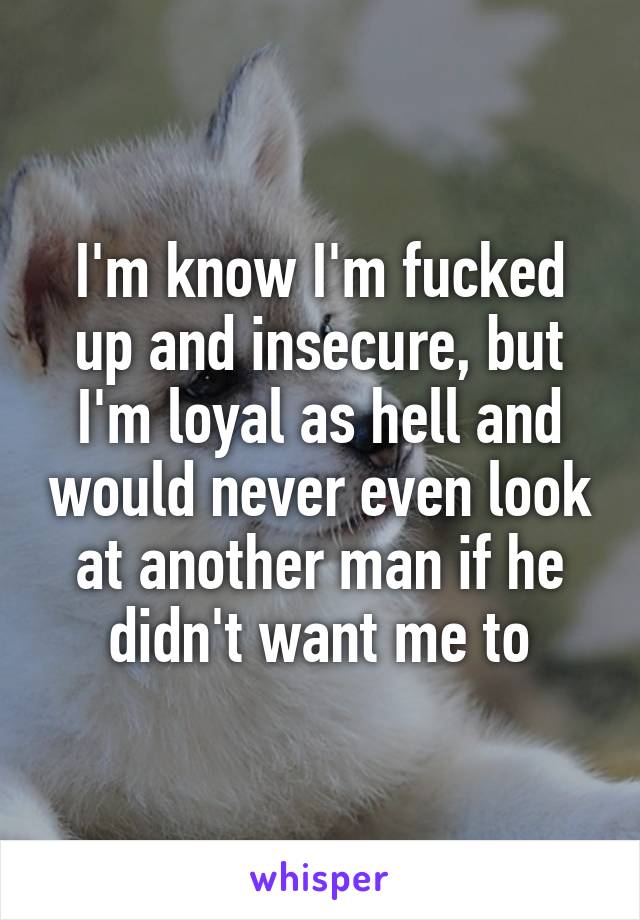 I'm know I'm fucked up and insecure, but I'm loyal as hell and would never even look at another man if he didn't want me to