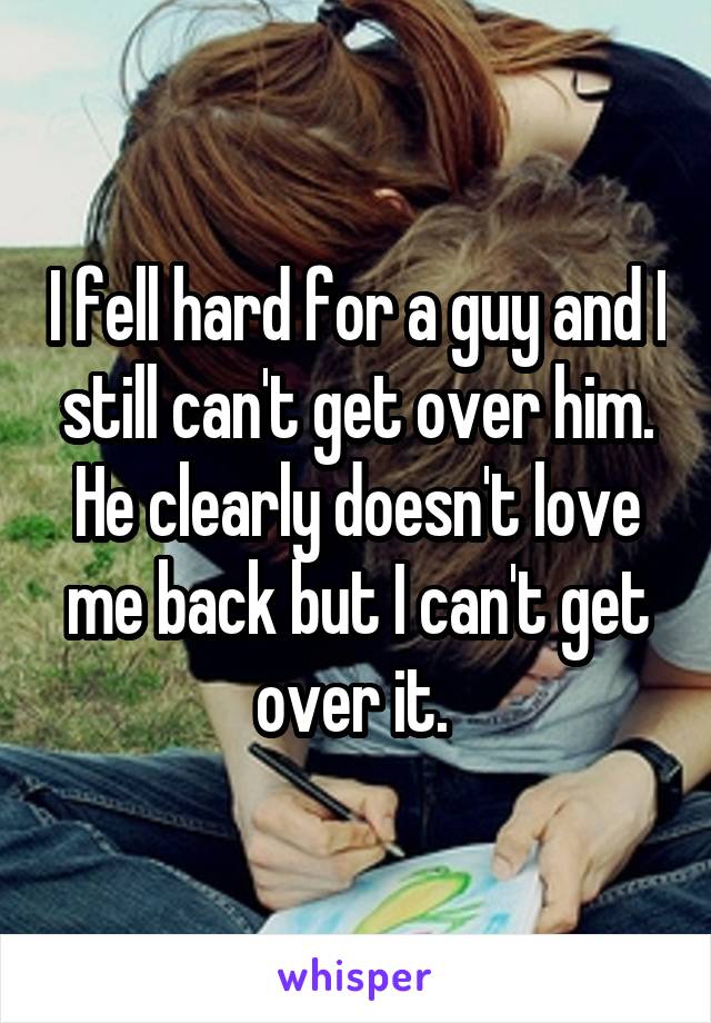 I fell hard for a guy and I still can't get over him. He clearly doesn't love me back but I can't get over it. 