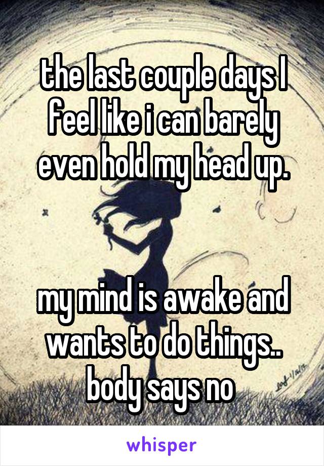 the last couple days I feel like i can barely even hold my head up.


my mind is awake and wants to do things.. body says no 