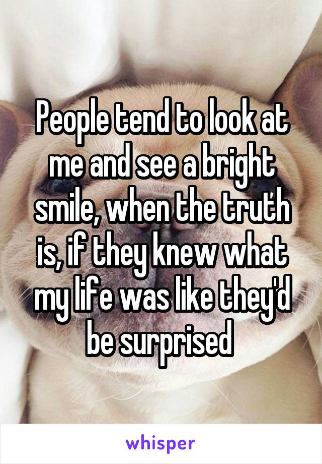 People tend to look at me and see a bright smile, when the truth is, if they knew what my life was like they'd be surprised 