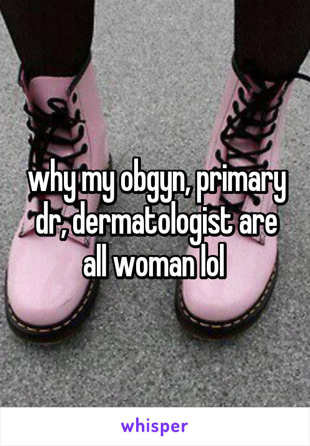 why my obgyn, primary dr, dermatologist are all woman lol 